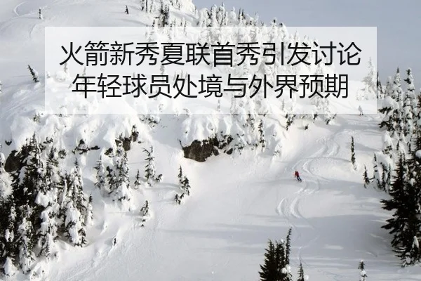 火箭新秀夏联首秀引发讨论 年轻球员处境与外界预期