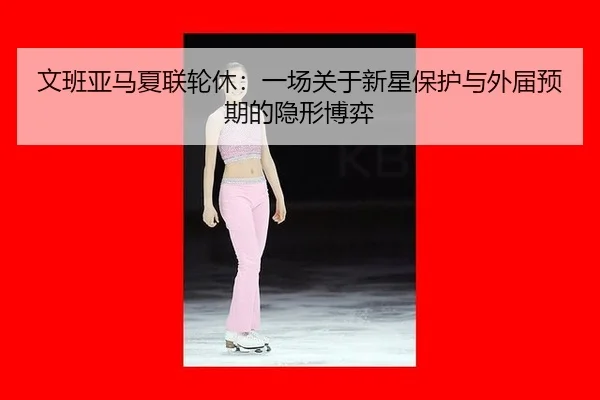 文班亚马夏联轮休：一场关于新星保护与外届预期的隐形博弈